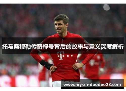 托马斯穆勒传奇称号背后的故事与意义深度解析