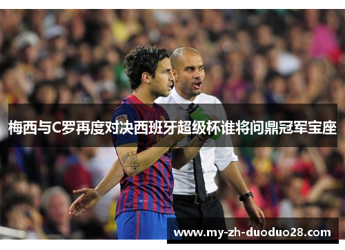 梅西与C罗再度对决西班牙超级杯谁将问鼎冠军宝座 梅西与C罗再度对决西班牙超级杯谁将问鼎冠军宝座