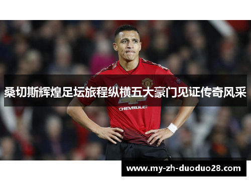 桑切斯辉煌足坛旅程纵横五大豪门见证传奇风采 桑切斯辉煌足坛旅程纵横五大豪门见证传奇风采