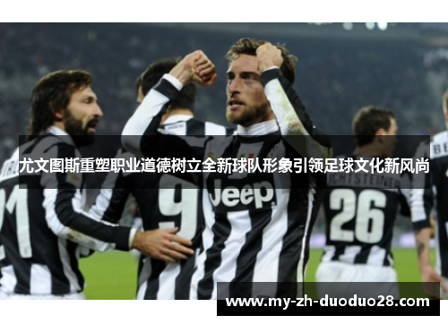 尤文图斯重塑职业道德树立全新球队形象引领足球文化新风尚